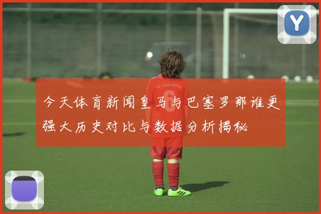 今天体育新闻皇马与巴塞罗那谁更强大历史对比与数据分析揭秘