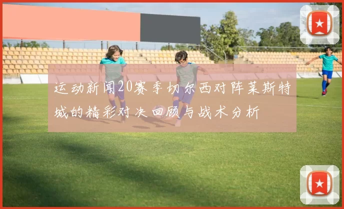 运动新闻20赛季切尔西对阵莱斯特城的精彩对决回顾与战术分析