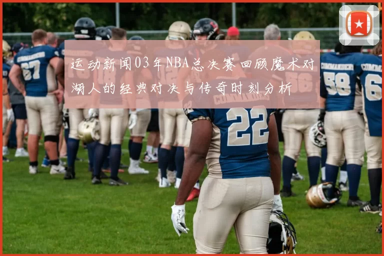 运动新闻03年NBA总决赛回顾魔术对湖人的经典对决与传奇时刻分析
