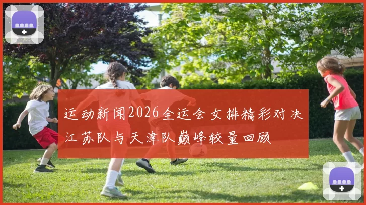 运动新闻2026全运会女排精彩对决江苏队与天津队巅峰较量回顾