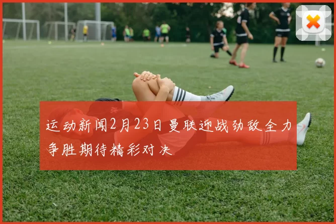 运动新闻2月23日曼联迎战劲敌全力争胜期待精彩对决
