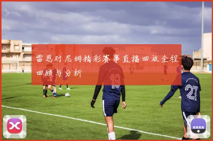 雷恩对尼姆精彩赛事直播回放全程回顾与分析